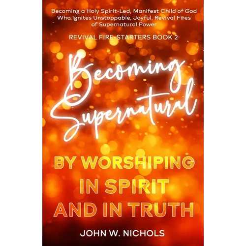 Becoming Supernatural by Worshiping in Spirit and in Truth: Becoming a Holy Spirit-led Manifest Child of God, Who Ignites Unstoppable, Joyful, Revival