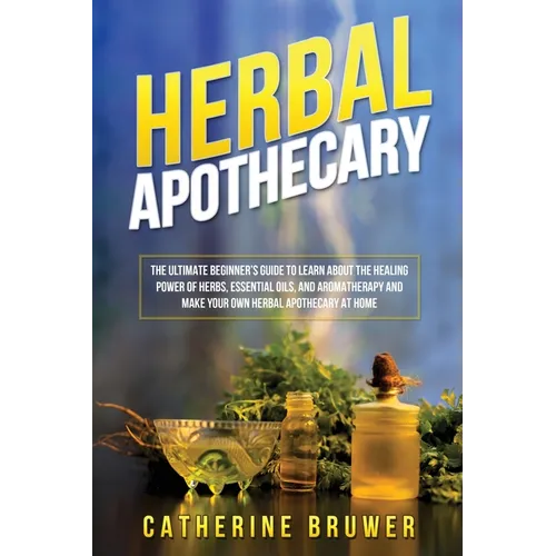 Herbal Apothecary: The Ultimate Beginner's Guide to Learn about the Healing Power of Herbs, Essential Oils, and Aromatherapy and Make You