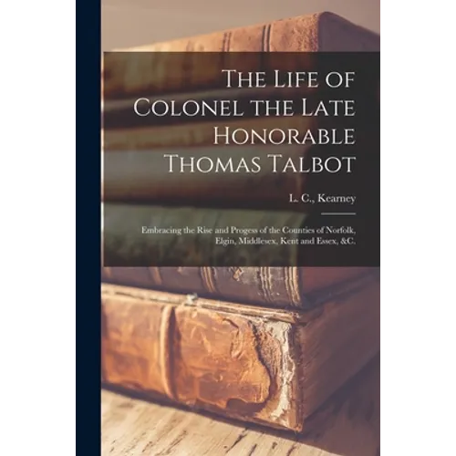 The Life of Colonel the Late Honorable Thomas Talbot [microform]: Embracing the Rise and Progess of the Counties of Norfolk, Elgin, Middlesex, Kent an