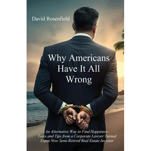 Why Americans Have It All Wrong: An Alternative Way to Find Happiness-Tales and Tips from a Corporate Lawyer Turned Expat Now Semi-Retired Real Estate