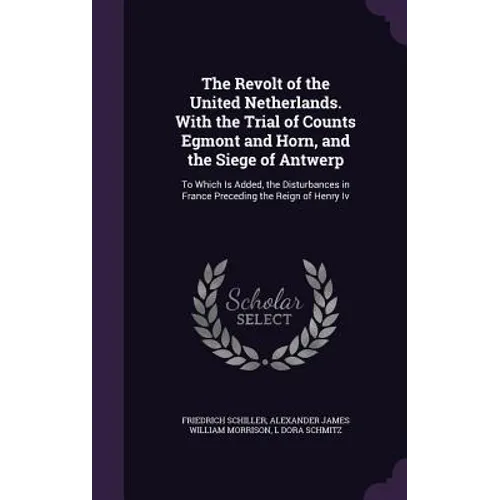 The Revolt of the United Netherlands. With the Trial of Counts Egmont and Horn, and the Siege of Antwerp: To Which Is Added, the Disturbances in Franc