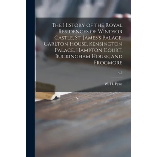 The History of the Royal Residences of Windsor Castle, St. James's Palace, Carlton House, Kensington Palace, Hampton Court, Buckingham House, and Frog