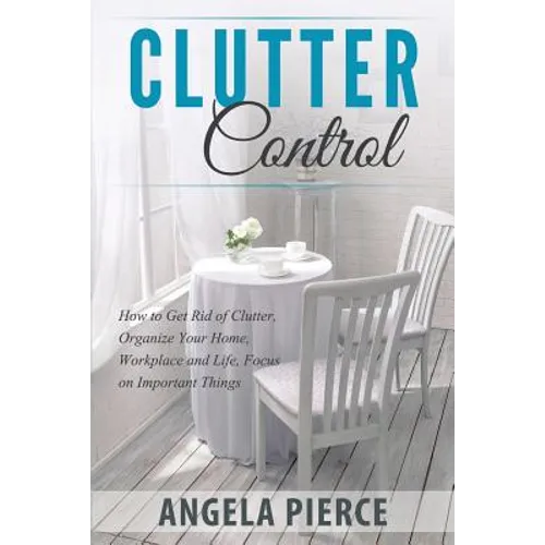 Clutter Control: How to Get Rid of Clutter, Organize Your Home, Workplace and Life, Focus on Important Things