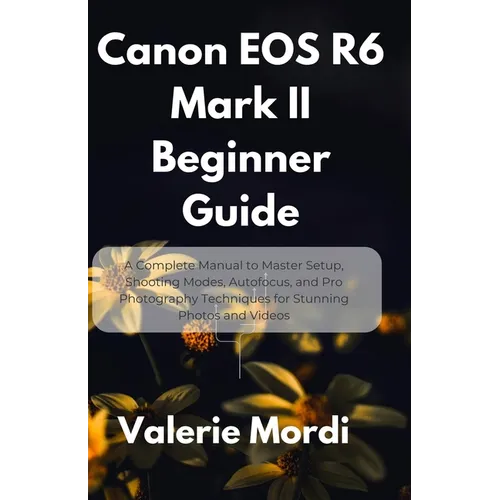 Canon EOS R6 Mark II Beginner Guide: A Complete Manual to Master Setup, Shooting Modes, Autofocus, and Pro Photography Techniques for Stunning Photos