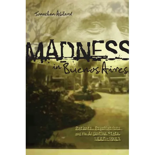 Madness in Buenos Aires: Patients, Psychiatrists and the Argentine State, 1880-1983
