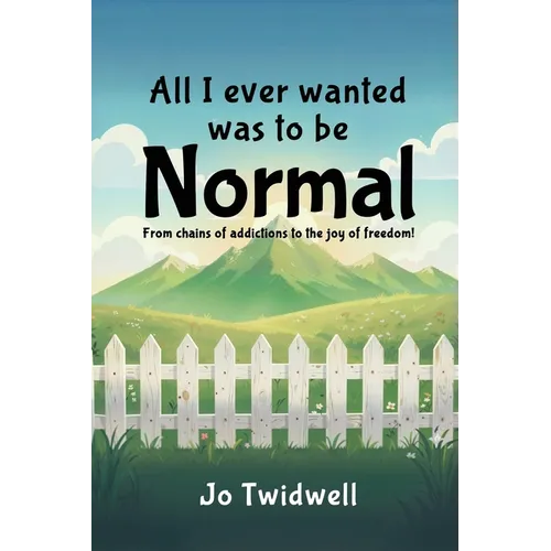 All I Ever Wanted Was To Be Normal: From chains of addictions to the joy of freedom!