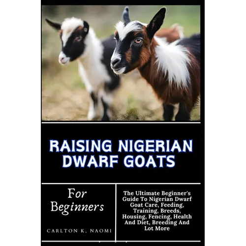 Raising Nigerian Dwarf Goats For Beginners: The Ultimate Beginner's Guide To Nigerian Dwarf Goat Care, Feeding, Training, Breeds, Housing, Fencing, He