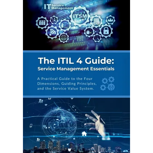 The ITIL 4 Guide: Service Management Essentials: A Practical Guide to the Four Dimensions, Guiding Principles, and the Service Value System
