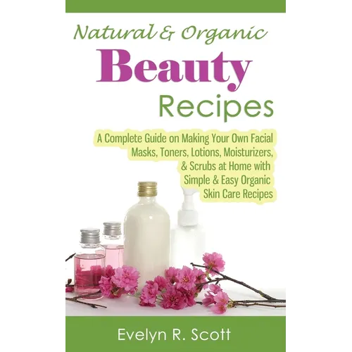 Natural & Organic Beauty Recipes - A Complete Guide on Making Your Own Facial Masks, Toners, Lotions, Moisturizers, & Scrubs at Home with Simple & Eas
