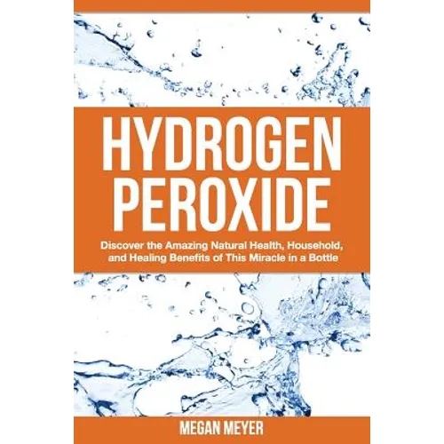 Hydrogen Peroxide: Discover the Amazing Natural Health, Household and Healing Benefits of This Miracle in a Bottle