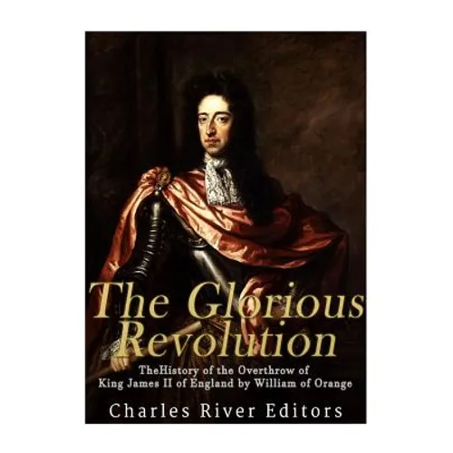 The Glorious Revolution: The History of the Overthrow of King James II of England by William of Orange
