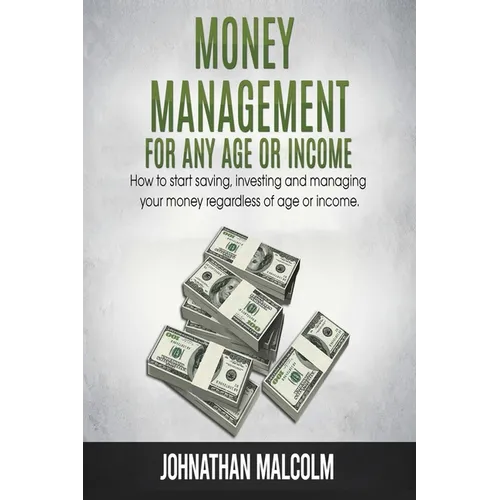 Money Management for Any Age or Income: How to Start Saving, Investing and Managing Your Money Regardless of Age and Income