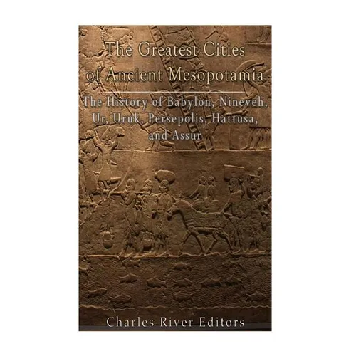 The Greatest Cities of Ancient Mesopotamia: The History of Babylon, Nineveh, Ur, Uruk, Persepolis, Hattusa, and Assur