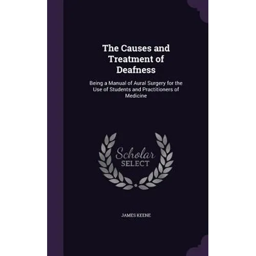The Causes and Treatment of Deafness: Being a Manual of Aural Surgery for the Use of Students and Practitioners of Medicine