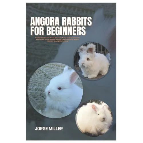 Angora Rabbits for Beginners: A Comprehensive Care Manual That Covers Every Important Element for New Owners, such as Selecting, Housing, Feeding, G