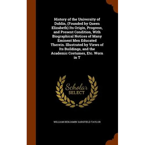 History of the University of Dublin, (Founded by Queen Elizabeth) Its Origin, Progress, and Present Condition, With Biographical Notices of Many Emine