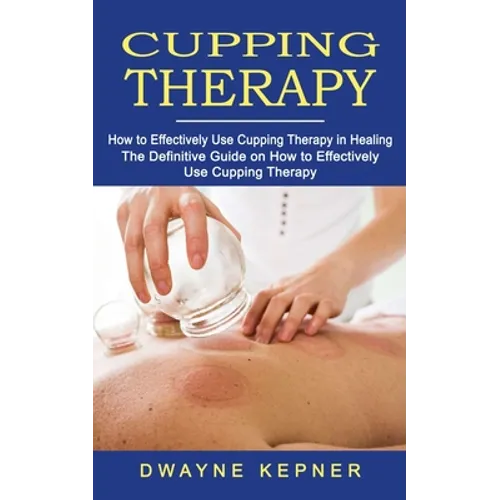 Cupping Therapy: How to Effectively Use Cupping Therapy in Healing (The Definitive Guide on How to Effectively Use Cupping Therapy)