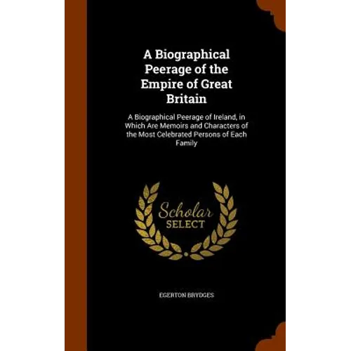 A Biographical Peerage of the Empire of Great Britain: A Biographical Peerage of Ireland, in Which Are Memoirs and Characters of the Most Celebrated P