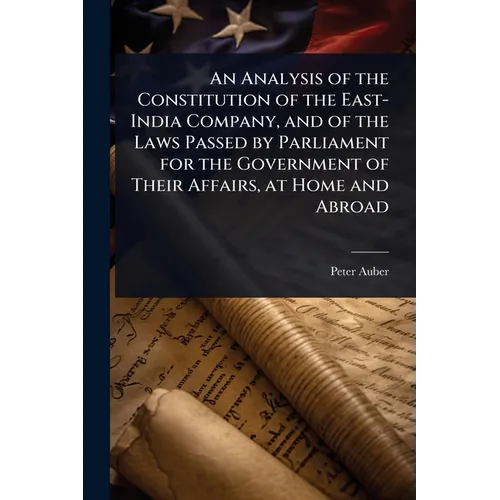 An Analysis of the Constitution of the East-India Company, and of the Laws Passed by Parliament for the Government of Their Affairs, at Home and Abroa
