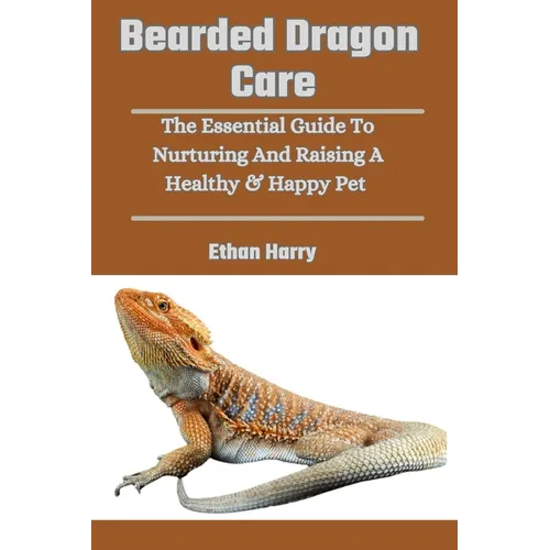 Bearded Dragon Care: The Essential Guide To Nurturing And Raising A Healthy & Happy Pet