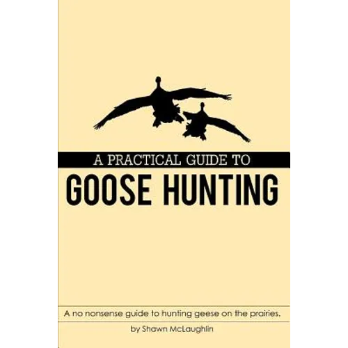 A Practical Guide to Goose Hunting: A no nonsense guide to hunting geese on the prairies.