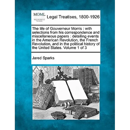 The life of Gouverneur Morris: with selections from his correspondence and miscellaneous papers: detailing events in the American Revolution, the Fre