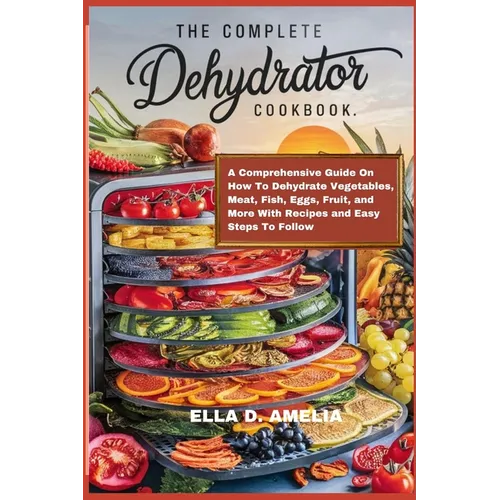 The Complete Dehydrator Cookbook: A Comprehensive Guide On How To Dehydrate Vegetables, Meat, Fish, Eggs, Fruit, and More With Recipes and Easy Steps