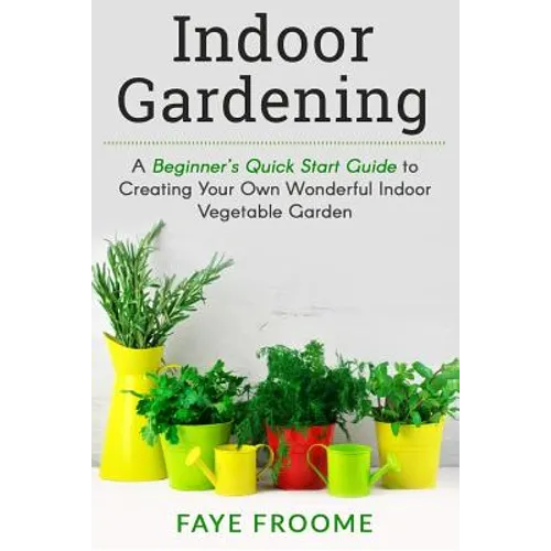 Indoor Gardening: A Beginner's Quick Start Guide to Creating Your Own Wonderful Indoor Vegetable Garden