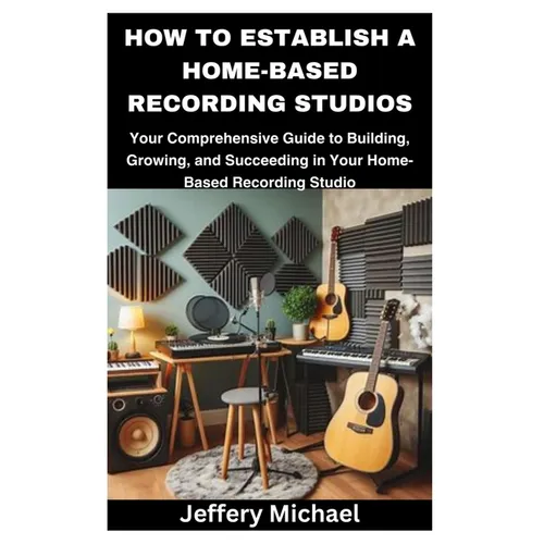 How to Establish a Home-Based Recording Studios: Your Comprehensive Guide to Building, Growing, and Succeeding in Your Home-Based Recording Studio