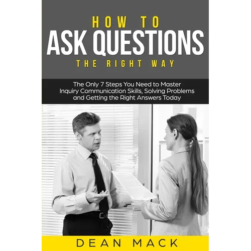 How to Ask Questions: The Right Way - The Only 7 Steps You Need to Master Inquiry Communication Skills, Solving Problems and Getting the Right Answers