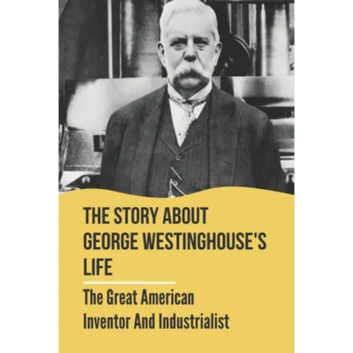 The Story About George Westinghouse's Life: The Great American Inventor And Industrialist: The Life And Times Of George Westinghouse