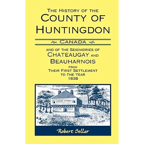 The History of the County of Huntingdon [Canada] and of the Seigniories of Chateaugay and Beauharnois from Their First Settlement to the Year 1838