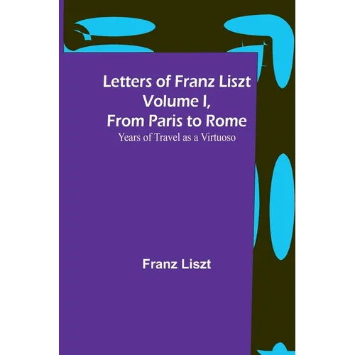 Letters of Franz Liszt Volume I, from Paris to Rome: Years of Travel as a Virtuoso