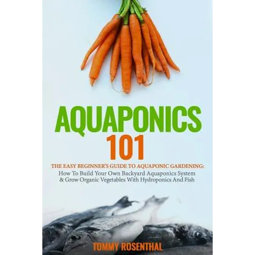 Aquaponics 101: The Easy Beginner's Guide to Aquaponic Gardening: How To Build Your Own Backyard Aquaponics System and Grow Organic Ve