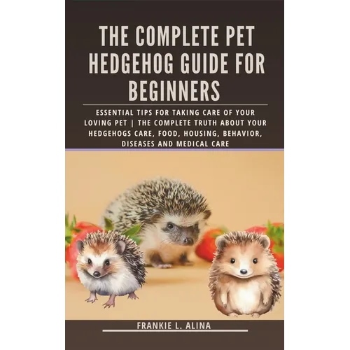 The Complete Pet Hedgehog Guide for Beginners: Essential Tips for Taking Care of Your Loving Pet The Complete Truth about your hedgehogs care, food, h