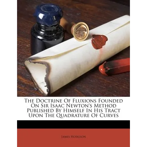 The Doctrine of Fluxions Founded on Sir Isaac Newton's Method Published by Himself in His Tract Upon the Quadrature of Curves