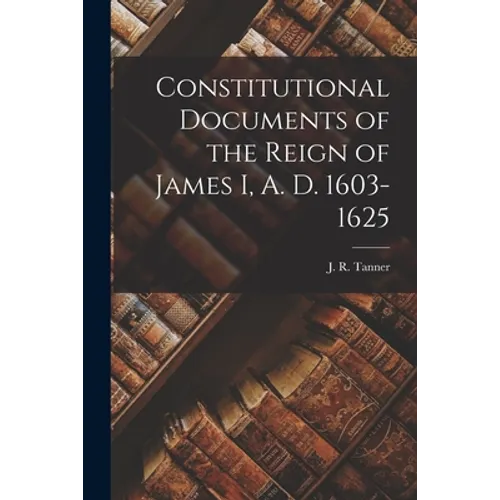 Constitutional Documents of the Reign of James I, A. D. 1603-1625