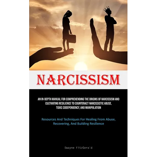 Narcissism: An In-Depth Manual For Comprehending The Origins Of Narcissism And Cultivating Resilience To Counteract Narcissistic Abuse, Toxic Codepend