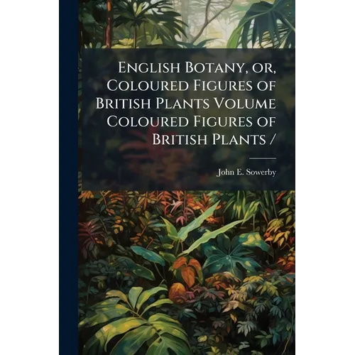 English Botany, or, Coloured Figures of British Plants Volume Coloured Figures of British Plants /
