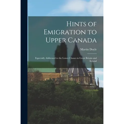 Hints of Emigration to Upper Canada [microform]: Especially Addressed to the Lower Classes in Great Britain and Ireland