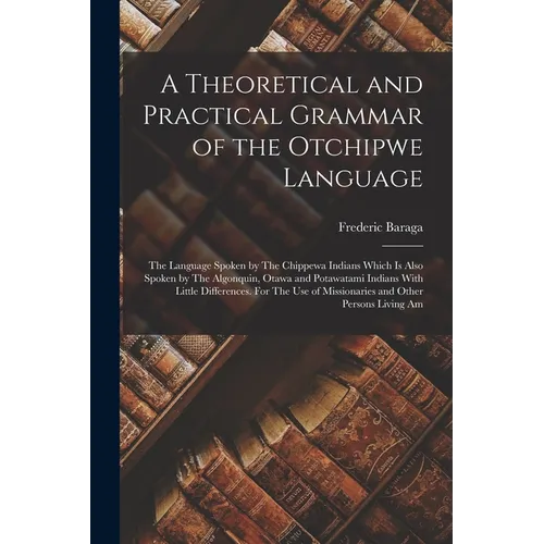 A Theoretical and Practical Grammar of the Otchipwe Language: The Language Spoken by The Chippewa Indians Which is Also Spoken by The Algonquin, Otawa