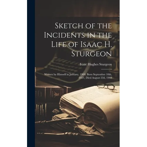 Sketch of the Incidents in the Life of Isaac H. Sturgeon: Written by Himself in January, 1900; Born September 10th, 1821, Died August 22d, 1908