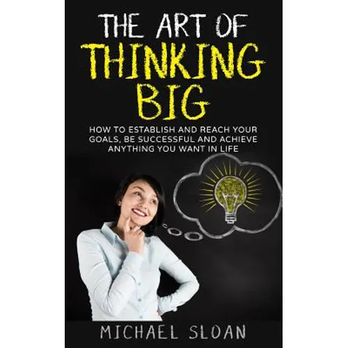 The Art Of Thinking Big: How To Establish And Reach Your Goals, Be Successful And Achieve Anything You Want In Life