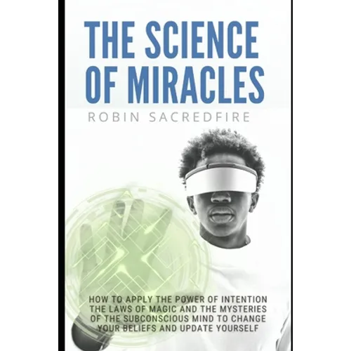 The Science of Miracles: How to Apply The Power of Intention, the Laws of Magic and the Mysteries of the Subconscious Mind to Change Your Belie