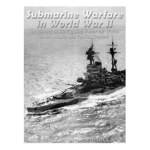 Submarine Warfare in World War II: The History of the Fighting Under the Waves in the Atlantic and Pacific Theaters