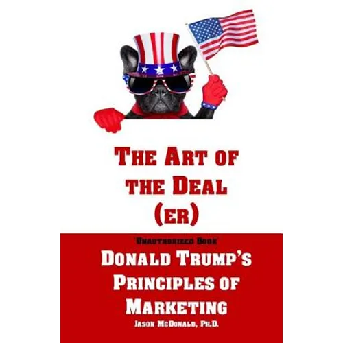 The Art of the Deal (er): An Unauthorized Book on Donald Trump's (Non-Manifest) Principles of Marketing and How They Can Help (or Hurt) Small Bu
