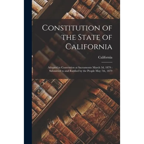 Constitution of the State of California: Adopted in Convention at Sacramento March 3d, 1879: Submitted to and Ratified by the People May 7th, 1879