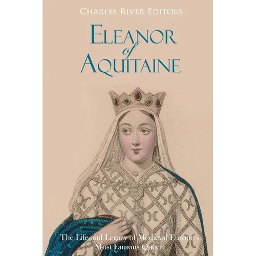 Eleanor of Aquitaine: The Life and Legacy of Medieval Europe's Most Famous Queen