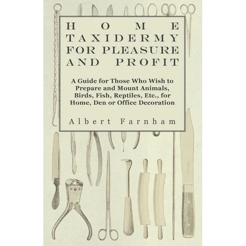 Home Taxidermy for Pleasure and Profit - A Guide for Those Who Wish to Prepare and Mount Animals, Birds, Fish, Reptiles, Etc., for Home, Den or Office