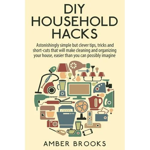 DIY Household Hacks: Astonishingly simple but clever tips, tricks and shortcuts that will make cleaning and organizing your house easier th
